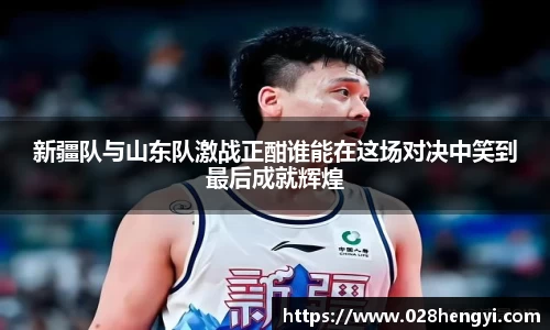 新疆队与山东队激战正酣谁能在这场对决中笑到最后成就辉煌